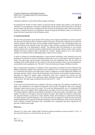 Computer Engineering and Intelligent Systems                                                   www.iiste.org
ISSN 2222-1719 (Paper) ISSN 2222-2863 (Online)
Vol 2, No.7, 2011

estimated coordinates of each node and their original coordinates.

By specifying the number of nodes, distance of grid unit and the random noise relative to the spacing of
each grid, we can programme to generate a random pattern of the network which means that we can get an
array of nodes with the known co-ordinates and also we know the full distance matrix between any nodes.
In order to simulate the process of localization, instead of using the full distance matrix, we will have to
reduce the direct connectivity in the full distance matrix.

8. Experimental Results

We show that each distinct region formed in this manner can be uniquely identified by a location sequence
that represents the distance ranks of reference nodes to that region. We present an algorithm to construct the
location sequence table that maps all these feasible location sequences to the corresponding regions by
using the locations of the reference nodes. This table is used to localize an unknown node (that is, the node
whose location has to be determined) as follows. The unknown node first determines its own location
sequence based on the measured strength of signals between itself and the reference nodes. It then searches
through the location sequence table to determine the “nearest” feasible sequence to its own measured
sequence. The centroid of the corresponding region is taken to be its location.

In order to evaluate the described approaches to sensor network localization, many numerical tests were
performed. We performed a variety of simulation experiments to cover a wide range of network (number of
nodes), the radio range, and the distance measurement error and computation time. The key metric for
evaluating all the listed methods was the accuracy of the location estimates which versus the deployment,
communication and computation cost. The table 1 shows the transmission ranges of different networks

Due to measurement uncertainty, it is difficult to find a good metric to compare the results obtained using
different localization methods. The localization error is denoted as LE. It is expressed as a percentage error.
It is normalized with respect to the radio range to allow a comparison of results obtained for different size
and range networks. Figure 6 shows that the localization error decreases as the number of nodes increases.
Increasing the density of anchors makes localization easier, but it increases the network size and
deployment cost. The value of the transmission range r determines the number of neighbours of each node
in the network. The radio range considered from the interval [0.21 – 0.02].
9. Conclusion
In the sensor networks the nodes move randomly within the coverage area. The problem considered in this
paper is the exploration of an unknown environment with the goal of finding the nodes at an unknown
location(s) using location aware (LA) nodes. This work has demonstrated the use of a distributed PSO
algorithm with a novel adaptive RSS weighting factor and angle of arrival AoA factor to guide LA nodes
for locating target(s) in high risk environments. Essentially, to reduce the energy consumption only a small
number of sensors are activated to track and localize the target; while others are turned into sleep mode.
The proposed method is evaluated on various mobility models and localization is performed by learning
movement patterns and their parameters. The results show that our approach is better than the previously
proposed approaches for range free localization techniques for three dimensional wireless sensor network in
terms of beacon overhead, localization time, localization error, computation and space required for any
per-cent of mobile sensor nodes.

References

Albowicz.J, A. Chen, and L. Zhang, (2001) “Recursive position estimation in sensor networks,” in Proc. of
International Conference on Network Protocols, pp. 35–41.


41 | P a g e
www.iiste.org
 