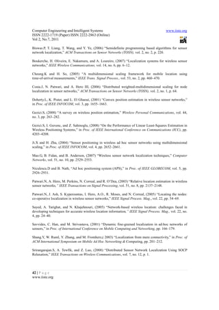 Computer Engineering and Intelligent Systems                                               www.iiste.org
ISSN 2222-1719 (Paper) ISSN 2222-2863 (Online)
Vol 2, No.7, 2011

Biswas.P, T. Liang, T. Wang, and Y. Ye, (2006) “Semidefinite programming based algorithms for sensor
network localization,” ACM Transactions on Sensor Networks (TOSN), vol. 2, no. 2, p. 220.

Boukerche, H. Oliveira, E. Nakamura, and A. Loureiro, (2007) “Localization systems for wireless sensor
networks,” IEEE Wireless Communications, vol. 14, no. 6, pp. 6–12.

Cheung.K and H. So, (2005) “A multidimensional scaling framework for mobile location using
time-of-arrival measurements,” IEEE Trans. Signal Process., vol. 53, no. 2, pp. 460–470.

Costa.J, N. Patwari, and A. Hero III, (2006) “Distributed weighted-multidimensional scaling for node
localization in sensor networks,” ACM Transactions on Sensor Networks (TOSN), vol. 2, no. 1, p. 64.

Doherty.L, K. Pister, and L. El Ghaoui, (2001) “Convex position estimation in wireless sensor networks,”
in Proc. of IEEE INFOCOM, vol. 3, pp. 1655–1663.

Gezici.S, (2008) “A survey on wireless position estimation,” Wireless Personal Communications, vol. 44,
no. 3, pp. 263–282.

Gezici.S, I. Guvenc, and Z. Sahinoglu, (2008) “On the Performance of Linear Least-Squares Estimation in
Wireless Positioning Systems,” in Proc. of IEEE International Conference on Communications (ICC), pp.
4203–4208.

Ji.X and H. Zha, (2004) “Sensor positioning in wireless ad hoc sensor networks using multidimensional
scaling,” in Proc. of IEEE INFOCOM, vol. 4, pp. 2652–2661.

Mao.G, B. Fidan, and B. Anderson, (2007) “Wireless sensor network localization techniques,” Computer
Networks, vol. 51, no. 10, pp. 2529–2553.

Niculescu.D and B. Nath, “Ad hoc positioning system (APS),” in Proc. of IEEE GLOBECOM, vol. 5, pp.
2926–2931.

Patwari.N, A. Hero, M. Perkins, N. Correal, and R. O’Dea, (2003) “Relative location estimation in wireless
sensor networks,” IEEE Transactions on Signal Processing, vol. 51, no. 8, pp. 2137–2148.

Patwari.N, J. Ash, S. Kyperountas, I. Hero, A.O., R. Moses, and N. Correal, (2005) “Locating the nodes:
co-operative localization in wireless sensor networks,” IEEE Signal Process. Mag., vol. 22, pp. 54–69.

Sayed, A. Tarighat, and N. Khajehnouri, (2005) “Network-based wireless location: challenges faced in
developing techniques for accurate wireless location information,” IEEE Signal Process. Mag., vol. 22, no.
4, pp. 24–40.

Savvides, C. Han, and M. Strivastava, (2001) “Dynamic fine-grained localization in ad-hoc networks of
sensors,” in Proc. of International Conference on Mobile Computing and Networking, pp. 166–179.

Shang.Y, W. Ruml, Y. Zhang, and M. Fromherz,( 2003) “Localization from mere connectivity,” in Proc. of
ACM International Symposium on Mobile Ad Hoc Networking & Computing, pp. 201–212.

Srirangarajan.S, A. Tewfik, and Z. Luo, (2008) “Distributed Sensor Network Localization Using SOCP
Relaxation,” IEEE Transactions on Wireless Communications, vol. 7, no. 12, p. 1.




42 | P a g e
www.iiste.org
 