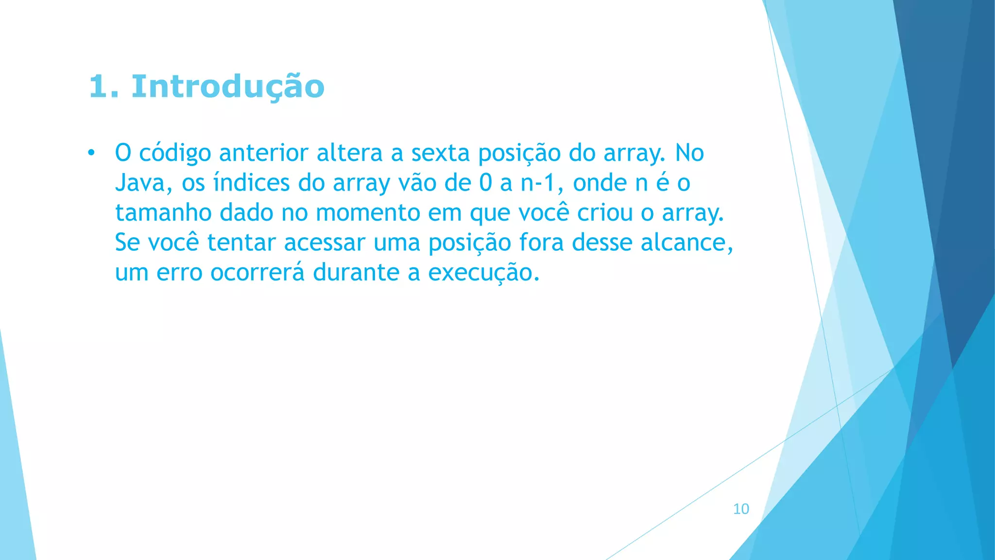 1. Introdução
• O código anterior altera a sexta posição do array. No
Java, os índices do array vão de 0 a n-1, onde n é o
tamanho dado no momento em que você criou o array.
Se você tentar acessar uma posição fora desse alcance,
um erro ocorrerá durante a execução.
10
 