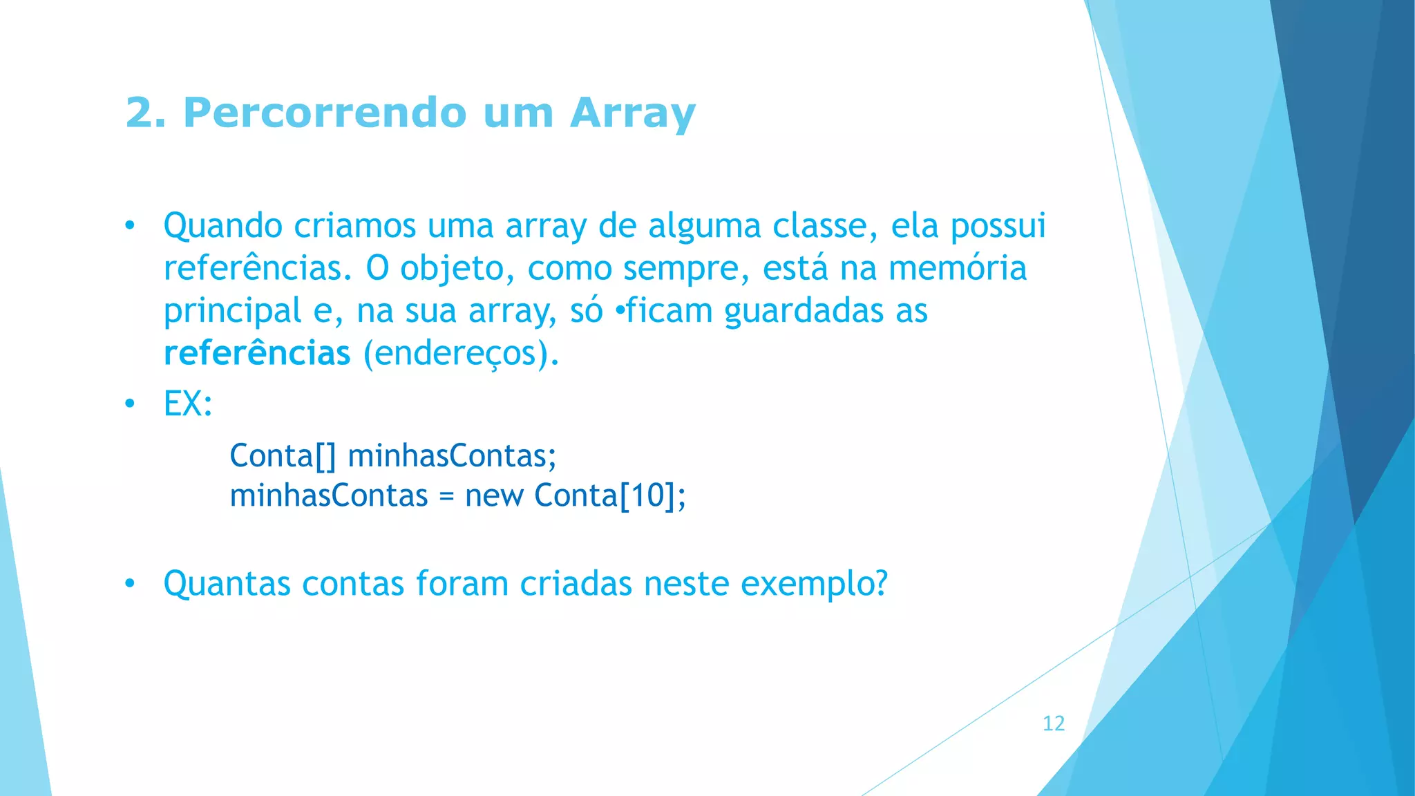 2. Percorrendo um Array
• Quando criamos uma array de alguma classe, ela possui
referências. O objeto, como sempre, está na memória
principal e, na sua array, só •ficam guardadas as
referências (endereços).
• EX:
Conta[] minhasContas;
minhasContas = new Conta[10];
• Quantas contas foram criadas neste exemplo?
12
 