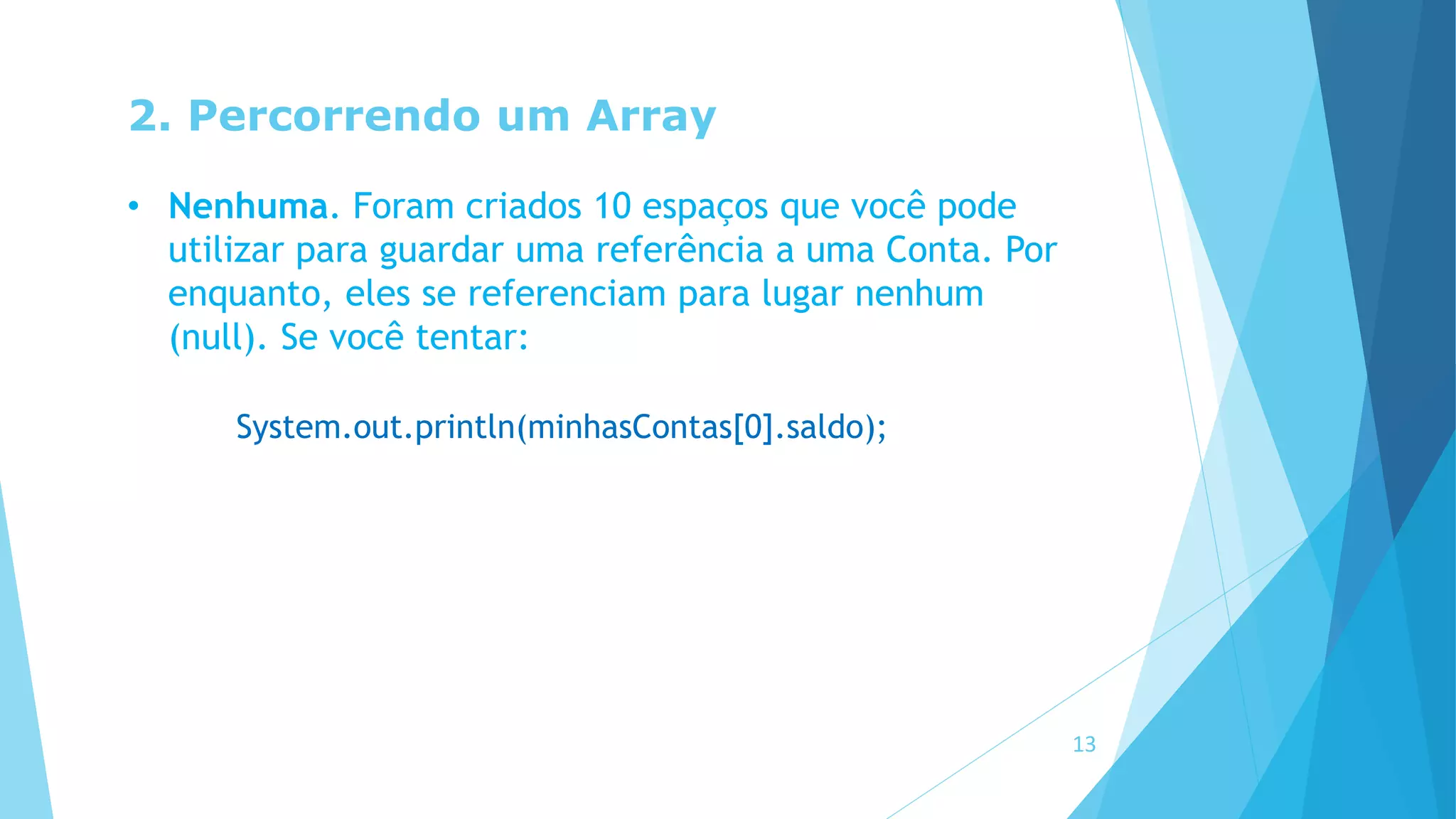 2. Percorrendo um Array
• Nenhuma. Foram criados 10 espaços que você pode
utilizar para guardar uma referência a uma Conta. Por
enquanto, eles se referenciam para lugar nenhum
(null). Se você tentar:
System.out.println(minhasContas[0].saldo);
13
 