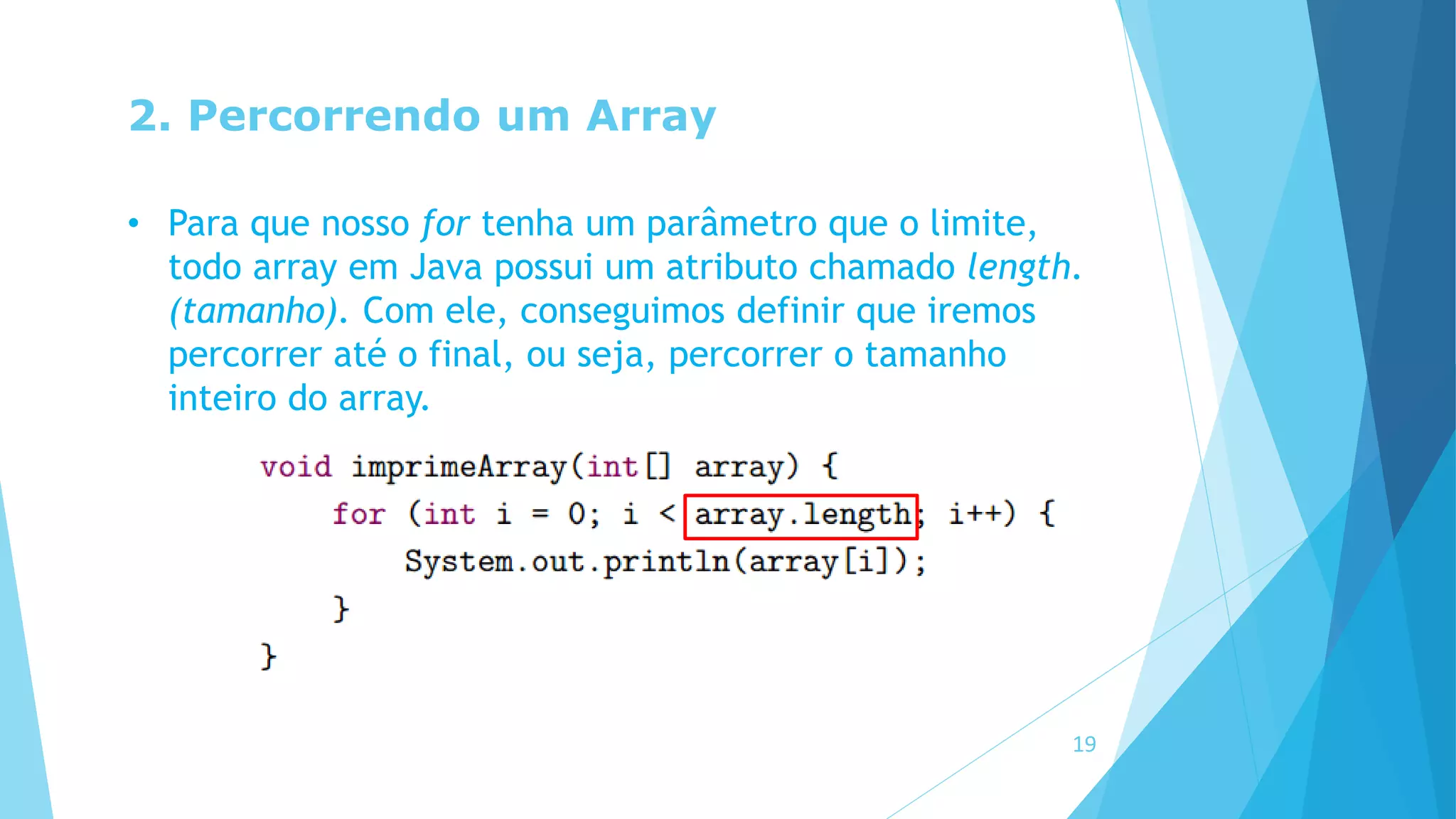 2. Percorrendo um Array
• Para que nosso for tenha um parâmetro que o limite,
todo array em Java possui um atributo chamado length.
(tamanho). Com ele, conseguimos definir que iremos
percorrer até o final, ou seja, percorrer o tamanho
inteiro do array.
19
 