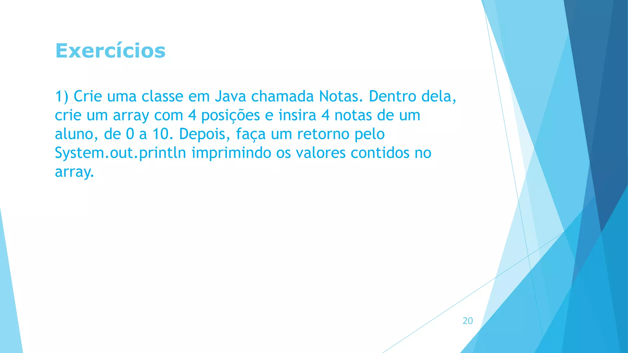 Exercícios
1) Crie uma classe em Java chamada Notas. Dentro dela,
crie um array com 4 posições e insira 4 notas de um
aluno, de 0 a 10. Depois, faça um retorno pelo
System.out.println imprimindo os valores contidos no
array.
20
 