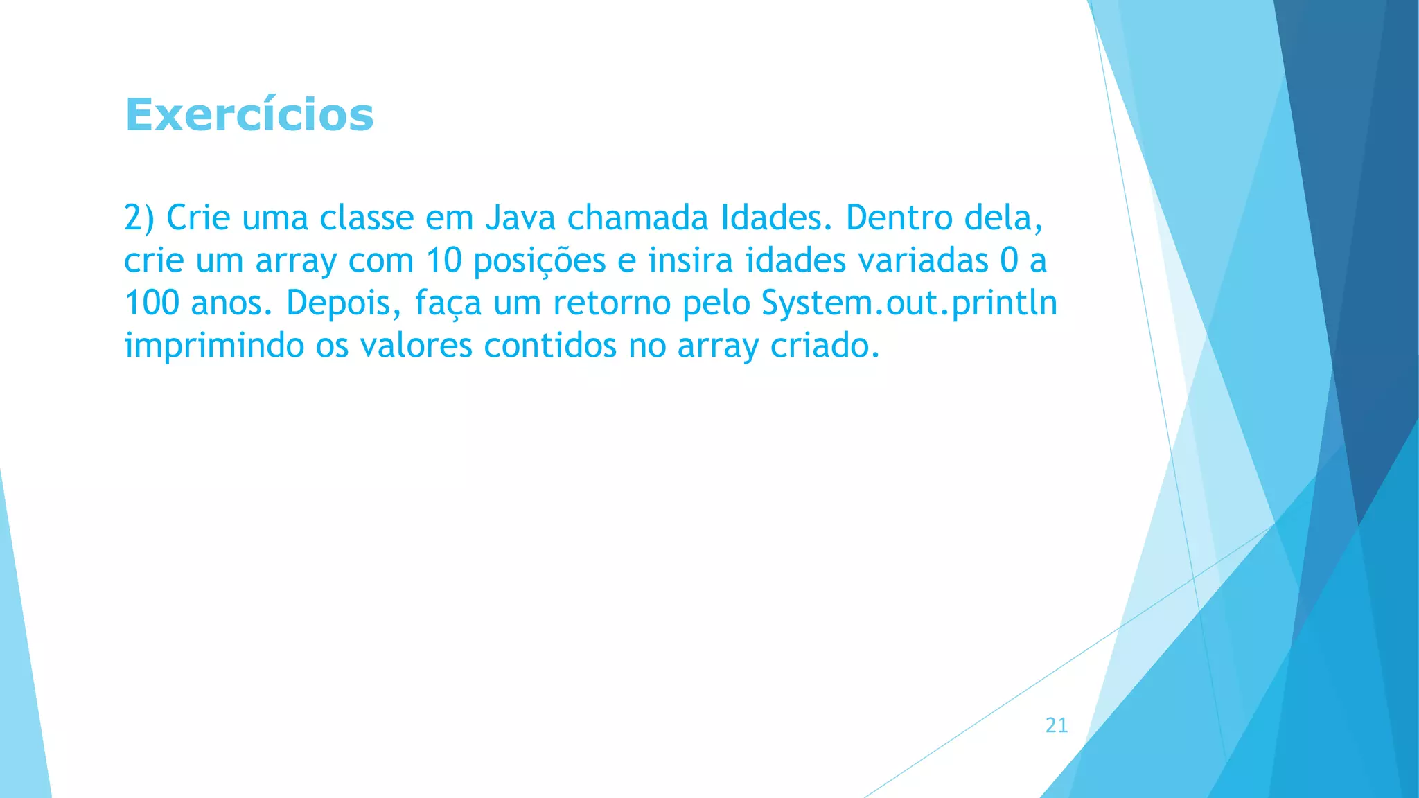 Exercícios
2) Crie uma classe em Java chamada Idades. Dentro dela,
crie um array com 10 posições e insira idades variadas 0 a
100 anos. Depois, faça um retorno pelo System.out.println
imprimindo os valores contidos no array criado.
21
 