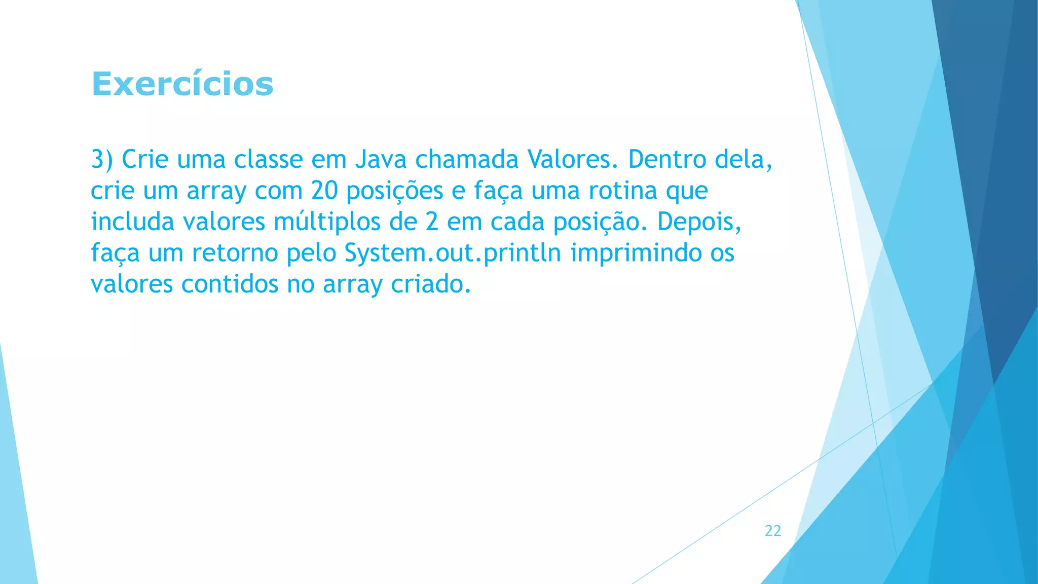 Exercícios
3) Crie uma classe em Java chamada Valores. Dentro dela,
crie um array com 20 posições e faça uma rotina que
includa valores múltiplos de 2 em cada posição. Depois,
faça um retorno pelo System.out.println imprimindo os
valores contidos no array criado.
22
 