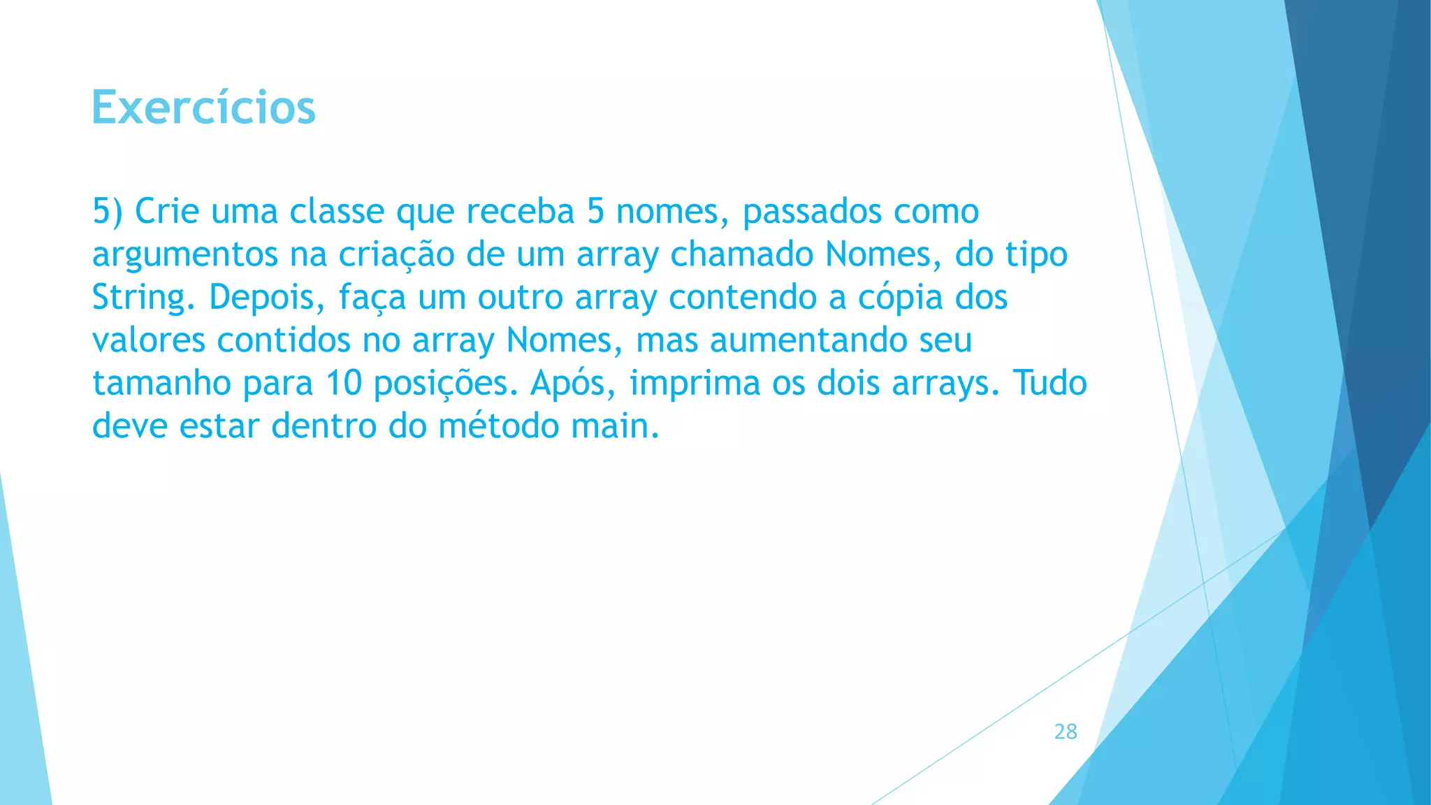 Exercícios
5) Crie uma classe que receba 5 nomes, passados como
argumentos na criação de um array chamado Nomes, do tipo
String. Depois, faça um outro array contendo a cópia dos
valores contidos no array Nomes, mas aumentando seu
tamanho para 10 posições. Após, imprima os dois arrays. Tudo
deve estar dentro do método main.
28
 