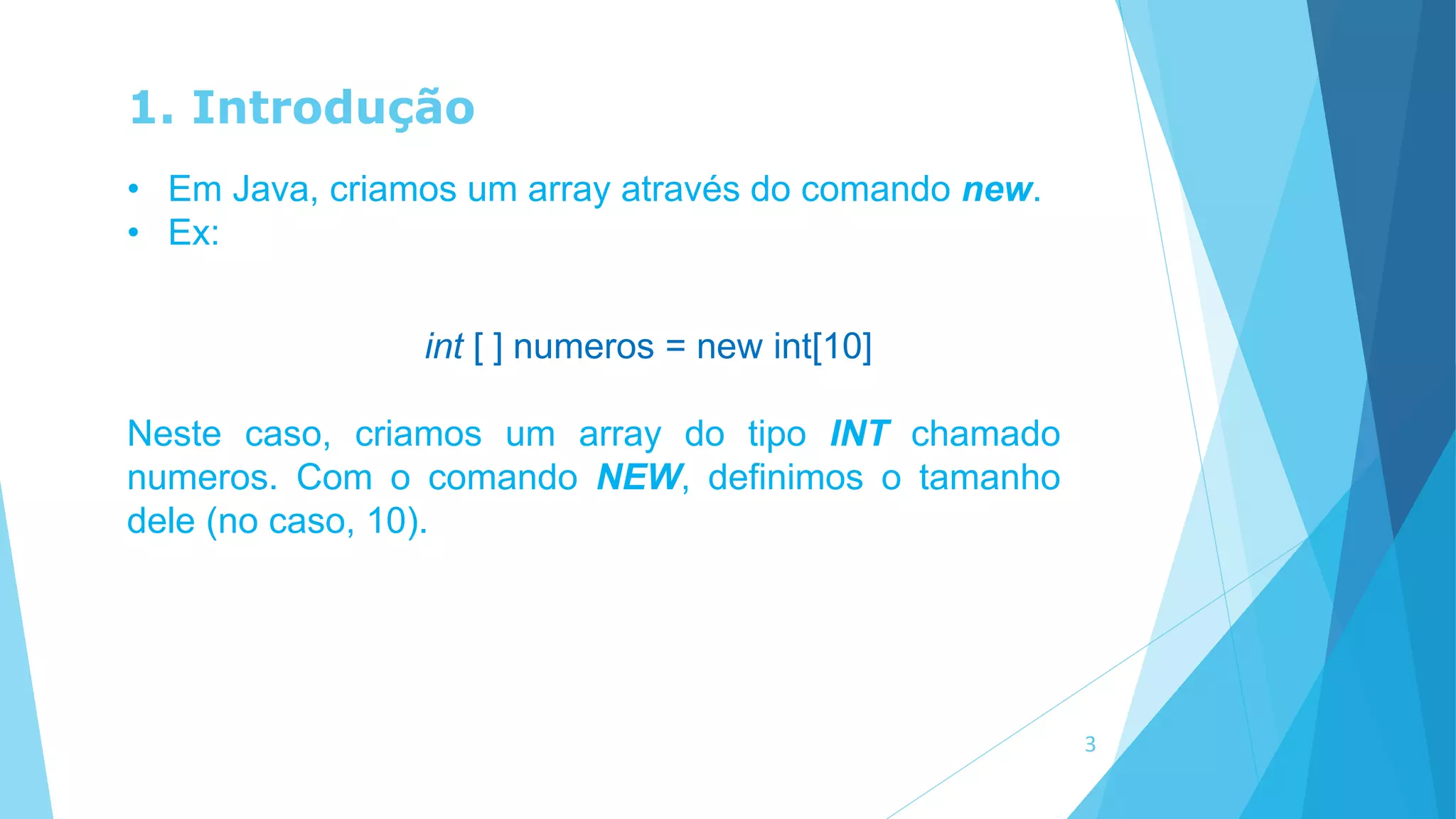 1. Introdução
• Em Java, criamos um array através do comando new.
• Ex:
int [ ] numeros = new int[10]
Neste caso, criamos um array do tipo INT chamado
numeros. Com o comando NEW, definimos o tamanho
dele (no caso, 10).
3
 