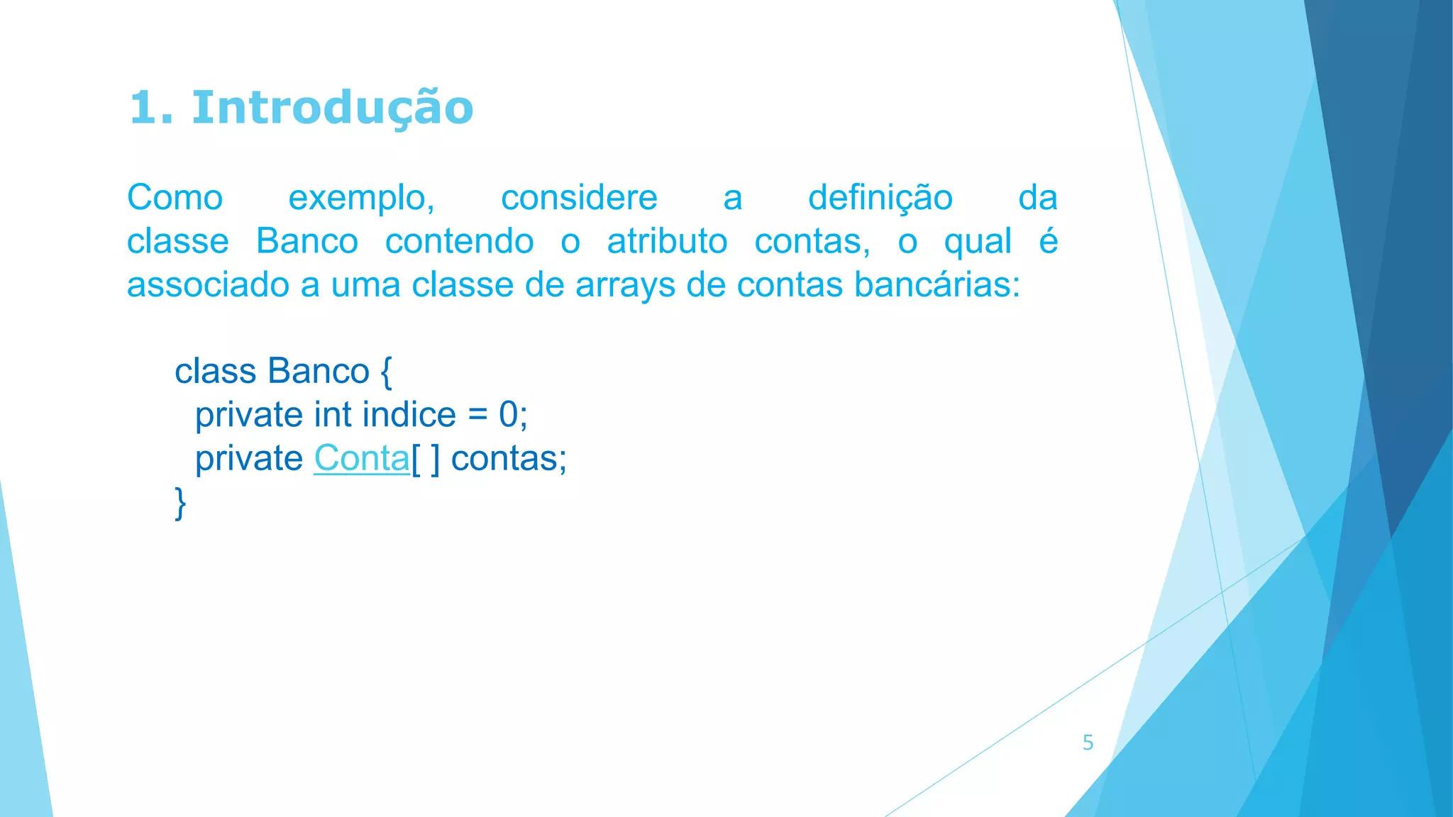 1. Introdução
Como exemplo, considere a definição da
classe Banco contendo o atributo contas, o qual é
associado a uma classe de arrays de contas bancárias:
class Banco {
private int indice = 0;
private Conta[ ] contas;
}
5
 
