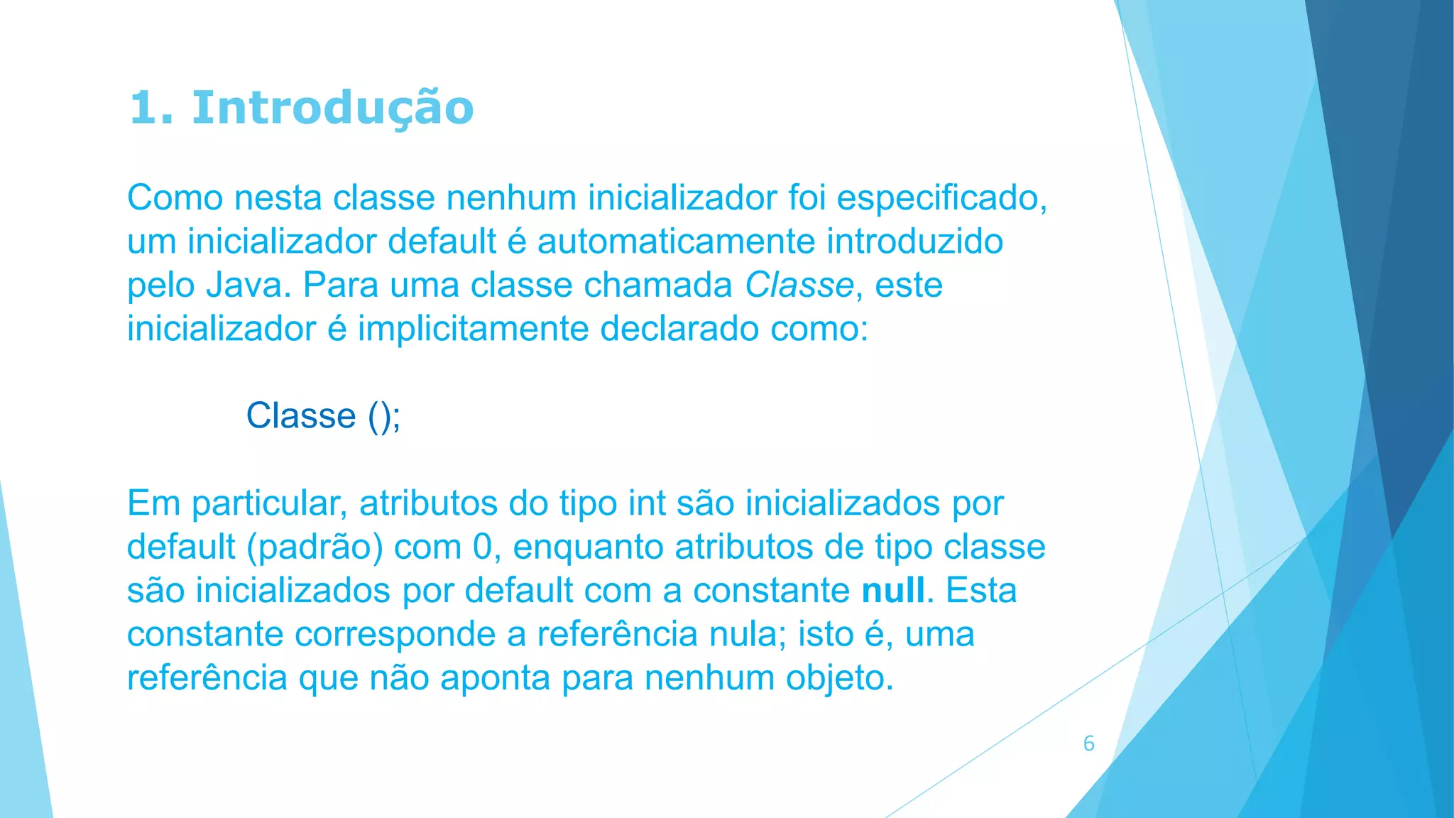 1. Introdução
Como nesta classe nenhum inicializador foi especificado,
um inicializador default é automaticamente introduzido
pelo Java. Para uma classe chamada Classe, este
inicializador é implicitamente declarado como:
Classe ();
Em particular, atributos do tipo int são inicializados por
default (padrão) com 0, enquanto atributos de tipo classe
são inicializados por default com a constante null. Esta
constante corresponde a referência nula; isto é, uma
referência que não aponta para nenhum objeto.
6
 