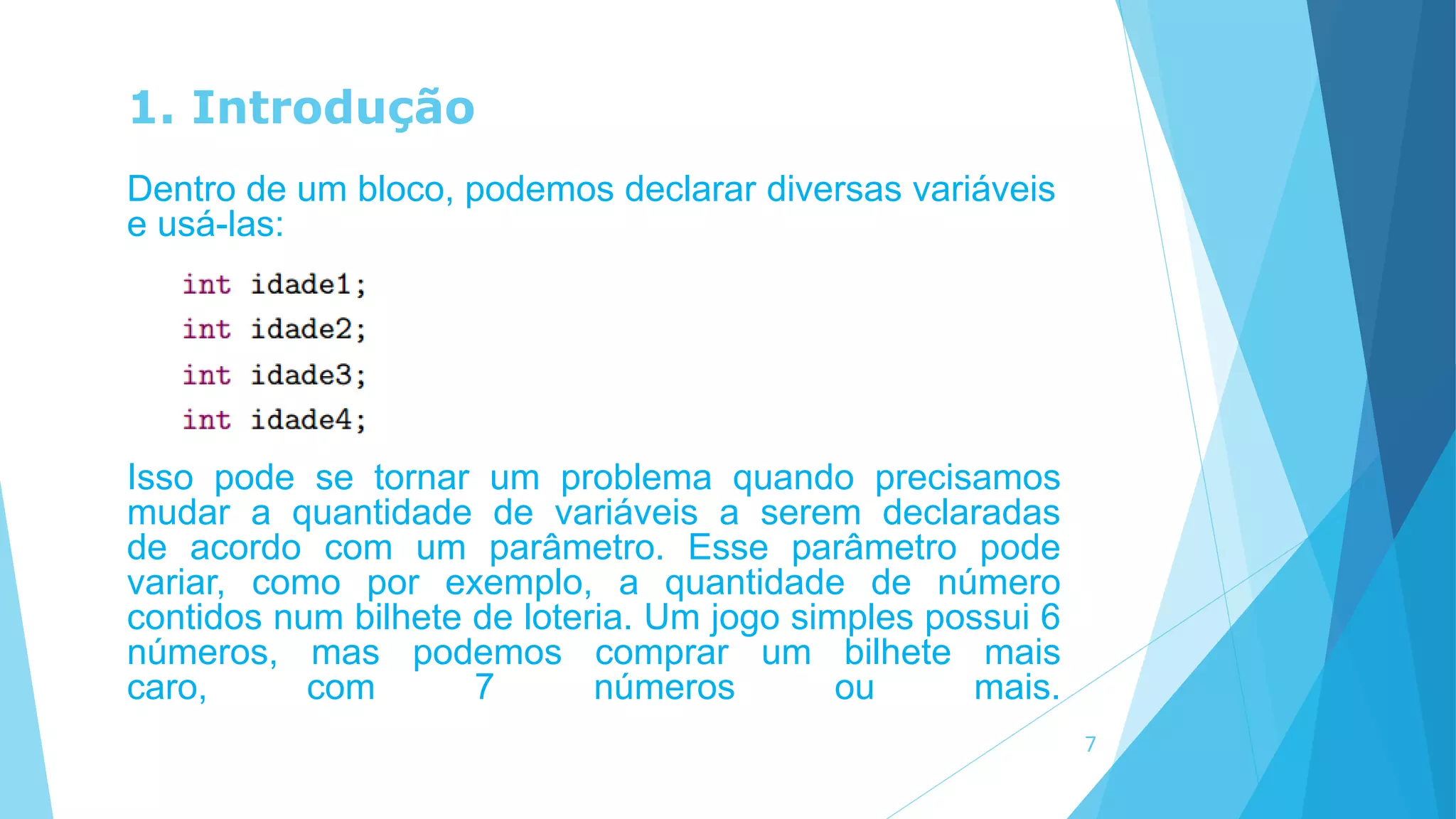 1. Introdução
Dentro de um bloco, podemos declarar diversas variáveis
e usá-las:
Isso pode se tornar um problema quando precisamos
mudar a quantidade de variáveis a serem declaradas
de acordo com um parâmetro. Esse parâmetro pode
variar, como por exemplo, a quantidade de número
contidos num bilhete de loteria. Um jogo simples possui 6
números, mas podemos comprar um bilhete mais
caro, com 7 números ou mais.
7
 