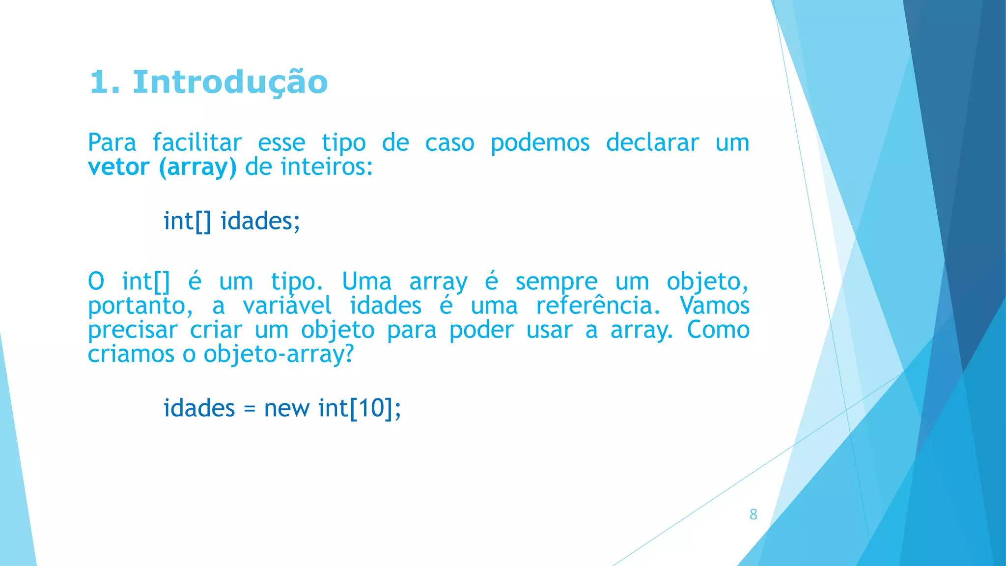 1. Introdução
Para facilitar esse tipo de caso podemos declarar um
vetor (array) de inteiros:
int[] idades;
O int[] é um tipo. Uma array é sempre um objeto,
portanto, a variável idades é uma referência. Vamos
precisar criar um objeto para poder usar a array. Como
criamos o objeto-array?
idades = new int[10];
8
 