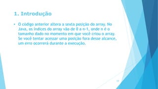 1. Introdução
• O código anterior altera a sexta posição do array. No
Java, os índices do array vão de 0 a n-1, onde n é o
tamanho dado no momento em que você criou o array.
Se você tentar acessar uma posição fora desse alcance,
um erro ocorrerá durante a execução.
10
 
