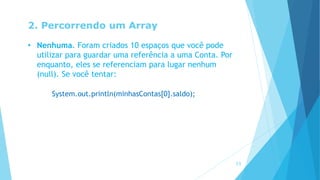2. Percorrendo um Array
• Nenhuma. Foram criados 10 espaços que você pode
utilizar para guardar uma referência a uma Conta. Por
enquanto, eles se referenciam para lugar nenhum
(null). Se você tentar:
System.out.println(minhasContas[0].saldo);
13
 