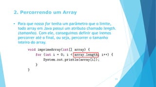 2. Percorrendo um Array
• Para que nosso for tenha um parâmetro que o limite,
todo array em Java possui um atributo chamado length.
(tamanho). Com ele, conseguimos definir que iremos
percorrer até o final, ou seja, percorrer o tamanho
inteiro do array.
19
 