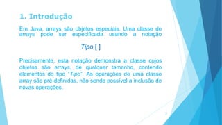 1. Introdução
Em Java, arrays são objetos especiais. Uma classe de
arrays pode ser especificada usando a notação
Tipo [ ]
Precisamente, esta notação demonstra a classe cujos
objetos são arrays, de qualquer tamanho, contendo
elementos do tipo ”Tipo”. As operações de uma classe
array são pré-definidas, não sendo possível a inclusão de
novas operações.
2
 