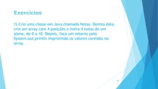 Exercícios
1) Crie uma classe em Java chamada Notas. Dentro dela,
crie um array com 4 posições e insira 4 notas de um
aluno, de 0 a 10. Depois, faça um retorno pelo
System.out.println imprimindo os valores contidos no
array.
20
 