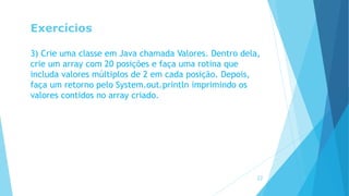 Exercícios
3) Crie uma classe em Java chamada Valores. Dentro dela,
crie um array com 20 posições e faça uma rotina que
includa valores múltiplos de 2 em cada posição. Depois,
faça um retorno pelo System.out.println imprimindo os
valores contidos no array criado.
22
 