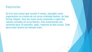 Exercícios
5) Crie uma classe que receba 5 nomes, passados como
argumentos na criação de um array chamado Nomes, do tipo
String. Depois, faça um outro array contendo a cópia dos
valores contidos no array Nomes, mas aumentando seu
tamanho para 10 posições. Após, imprima os dois arrays. Tudo
deve estar dentro do método main.
28
 