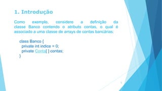 1. Introdução
Como exemplo, considere a definição da
classe Banco contendo o atributo contas, o qual é
associado a uma classe de arrays de contas bancárias:
class Banco {
private int indice = 0;
private Conta[ ] contas;
}
5
 
