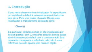 1. Introdução
Como nesta classe nenhum inicializador foi especificado,
um inicializador default é automaticamente introduzido
pelo Java. Para uma classe chamada Classe, este
inicializador é implicitamente declarado como:
Classe ();
Em particular, atributos do tipo int são inicializados por
default (padrão) com 0, enquanto atributos de tipo classe
são inicializados por default com a constante null. Esta
constante corresponde a referência nula; isto é, uma
referência que não aponta para nenhum objeto.
6
 