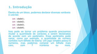 1. Introdução
Dentro de um bloco, podemos declarar diversas variáveis
e usá-las:
Isso pode se tornar um problema quando precisamos
mudar a quantidade de variáveis a serem declaradas
de acordo com um parâmetro. Esse parâmetro pode
variar, como por exemplo, a quantidade de número
contidos num bilhete de loteria. Um jogo simples possui 6
números, mas podemos comprar um bilhete mais
caro, com 7 números ou mais.
7
 