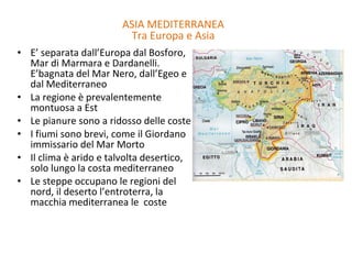 E’ separata dall’Europa dal Bosforo, Mar di Marmara e Dardanelli. E’bagnata del Mar Nero, dall’Egeo e dal Mediterraneo La regione è prevalentemente montuosa a Est Le pianure sono a ridosso delle coste I fiumi sono brevi, come il Giordano immissario del Mar Morto Il clima è arido e talvolta desertico, solo lungo la costa mediterraneo Le steppe occupano le regioni del nord, il deserto l’entroterra, la macchia mediterranea le  coste ASIA MEDITERRANEA Tra Europa e Asia 