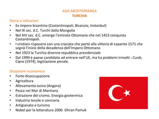 Storia e istituzioni Ex impero bizantino (Costantinopoli, Bisanzio, Instanbul) Nel IX sec. d.C. Turchi dalla Mongolia Nel XIV sec. d.C. emerge l’emirato Ottomano che nel 1453 conquista Costantinopoli.  I cristiani risposero con una crociata che portò alla vittoria di Lepanto 1571 che segnò l’inizio della decadenza dell’Impero Ottomano Nel 1923 la Turchia divenne repubblica presidenziale Dal 1999 è paese candidato ad entrare nell’UE, ma ha problemi irrisolti : Curdi, Cipro (1974), legislazione penale. Situazione economica Forte disoccupazione Agricoltura Allevamento ovino (Angora) Pesca nel Mar di Marmara Estrazione del cromo. Energia geotermica Industria tessile e conciaria Artigianato e turismo Nobel per la letteratura 2006  Ohran Pamuk ASIA MEDITERRANEA TURCHIA 