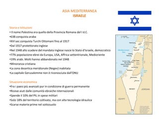 Storia e Istituzioni Il nome Palestina era quello della Provincia Romana del I d.C. 638 conquista araba XVI sec conquista Turchi Ottomani fino al 1917 Dal 1917 protettorato inglese Nel 1948 allo scadere del mandato inglese nasce lo Stato d’Israele, democratico 77% popolazione ebrei da Europa, USA, Affrica settentrionale, Medioriente 19% arabi. Molti hanno abbandonato nel 1948 Minoranza cristiana La zona desertica meridionale (Negev) inabitata La capitale Gerusalemme non è riconosciuta dall’ONU Situazione economica Fra i paesi più avanzati pur in condizione di guerra permanente  Riceve aiuti dalle comunità ebraiche niternazionali  Spende il 10% del PIL in spese militari Solo 18% del territorio coltivato, ma con alta tecnologia idraulica Scarse materie prime nel sottosuolo ASIA MEDITERRANEA ISRAELE 