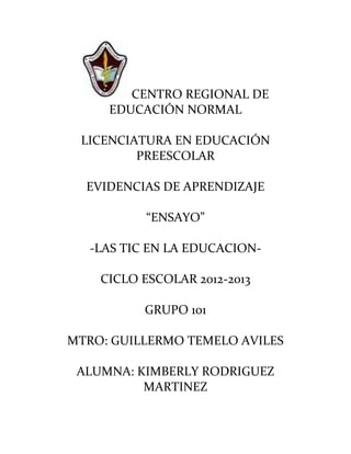 CENTRO REGIONAL DE
     EDUCACIÓN NORMAL

 LICENCIATURA EN EDUCACIÓN
         PREESCOLAR

  EVIDENCIAS DE APRENDIZAJE

           “ENSAYO”

   -LAS TIC EN LA EDUCACION-

    CICLO ESCOLAR 2012-2013

           GRUPO 101

MTRO: GUILLERMO TEMELO AVILES

 ALUMNA: KIMBERLY RODRIGUEZ
          MARTINEZ
 