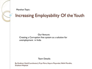 Increasing Employability Of theYouth
By-Shubham Shah(Coordinator), Priya More, Keyura Mujumdar, Nikhil Mundhe,
ShubhamWaykole
ManthanTopic:
OurVenture:
Creating a Corruption free system as a solution for
unemployment in India
Team Details:
 