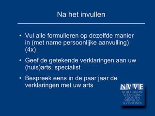 Na het invullen Vul alle formulieren op dezelfde manier in (met name persoonlijke aanvulling) (4x) Geef de getekende verklaringen aan uw (huis)arts, specialist Bespreek eens in de paar jaar de verklaringen met uw arts 