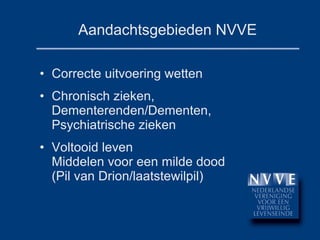 Aandachtsgebieden NVVE Correcte uitvoering wetten Chronisch zieken, Dementerenden/Dementen, Psychiatrische zieken Voltooid leven Middelen voor een milde dood (Pil van Drion/laatstewilpil) 