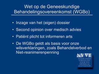 Wet op de Geneeskundige Behandelingsovereenkomst (WGBo) Inzage van het (eigen) dossier Second opinion over medisch advies Patiënt plicht tot informeren arts De WGBo geldt als basis voor onze wilsverklaringen, zoals Behandelverbod en Niet-reanimerenpenning 
