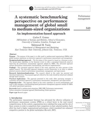 The current issue and full text archive of this journal is available at
                                       www.emeraldinsight.com/1463-5771.htm




                                                                                                                         Performance
     A systematic benchmarking                                                                                           management
     perspective on performance
     management of global small
                                                                                                                                          543
    to medium-sized organizations
           An implementation-based approach
                                     Carlos F. Gomes
           ISR-Institute of Systems and Robotics, School of Economics,
                 University of Coimbra, Coimbra, Portugal, and
                                  Mahmoud M. Yasin
                 Department of Management and Marketing,
         East Tennessee State University, Johnson City, Tennessee, USA

Abstract
Purpose – The purpose of this paper is to offer small to medium-sized organizations (SMOs) with
global business aspirations an innovative approach to performance measurement and management.
Design/methodology/approach – The ﬁrst phase of this research is based on a literature review.
The second phase capitalizes on the literature review to offer a conceptual framework aimed at
improving the performance measurement approach utilized by SMOs. The advocated approach
stresses performance measurement, benchmarking, and effective implementation.
Findings – The conceptual approach offered in this study represents the main outcome of this
applied research. The advocated approach integrates several frameworks in an effort to address
practical concerns related to performance measurement, management, and improvement.
Research limitations/implications – The research offered in this study has practical and
theoretical implications. The proposed approach offered by this study should be reﬁned and validated
through future research.
Practical implications – The approach presented in this study offers practicing managers a
systematic and practical approach to performance measurement, management, and improvement.
Originality/value – The approach offered in this study capitalizes on several methodologies and
tools to offer managers a benchmarking-based performance management approach suitable for SMOs
with global operational aspirations.
Keywords Small to medium-sized enterprises, SMO, SME, Performance measurement,
System orientation, Conceptual approach, Benchmarking, Global operations
Paper type Research paper


1. Introduction
The performance measurement literature has advocated the effective utilization of
performance measurement systems (PMS) as a critical factor in the road toward                                       Benchmarking: An International
competitiveness. In this context, organizations have redeﬁned the scope and the role of                                                      Journal
                                                                                                                                 Vol. 18 No. 4, 2011
these systems in order to outperform their competitors in their selected markets. Such                                                   pp. 543-562
effort has lead to higher organizational performance, which translated into enhanced                             q Emerald Group Publishing Limited
                                                                                                                                          1463-5771
                                                       ˇˇ
competitive position in the global marketplace (Kovacic, 2007).                                                     DOI 10.1108/14635771111147632
 