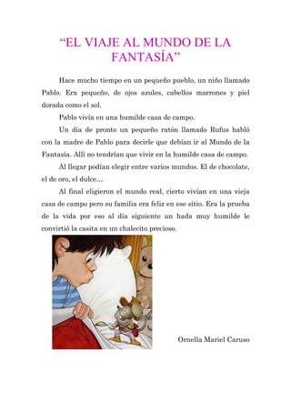 “EL VIAJE AL MUNDO DE LA
              FANTASÍA”
     Hace mucho tiempo en un pequeño pueblo, un niño llamado
Pablo. Era pequeño, de ojos azules, cabellos marrones y piel
dorada como el sol.
     Pablo vivía en una humilde casa de campo.
     Un día de pronto un pequeño ratón llamado Rufus habló
con la madre de Pablo para decirle que debían ir al Mundo de la
Fantasía. Allí no tendrían que vivir en la humilde casa de campo.
     Al llegar podían elegir entre varios mundos. El de chocolate,
el de oro, el dulce…
     Al final eligieron el mundo real, cierto vivían en una vieja
casa de campo pero su familia era feliz en ese sitio. Era la prueba
de la vida por eso al día siguiente un hada muy humilde le
convirtió la casita en un chalecito precioso.




                                                Ornella Mariel Caruso
 