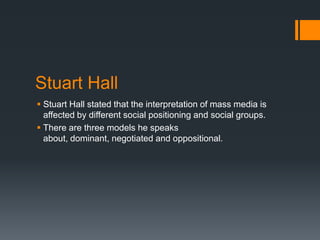 Stuart Hall
 Stuart Hall stated that the interpretation of mass media is
affected by different social positioning and social groups.
 There are three models he speaks
about, dominant, negotiated and oppositional.

 