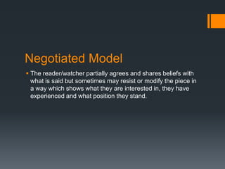 Negotiated Model
 The reader/watcher partially agrees and shares beliefs with
what is said but sometimes may resist or modify the piece in
a way which shows what they are interested in, they have
experienced and what position they stand.

 