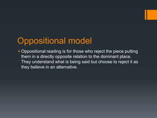 Oppositional model
 Oppositional reading is for those who reject the piece putting
them in a directly opposite relation to the dominant place.
They understand what is being said but choose to reject it as
they believe in an alternative.

 