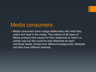 Media consumers
 Media consumers have a large relationship with what they
watch and read in the media. The makers of all types of
Media produce their pieces for their audiences to read in a
certain way but this could be said otherwise as each
individual reader comes from different backgrounds, lifestyles
and also have different interests.

 