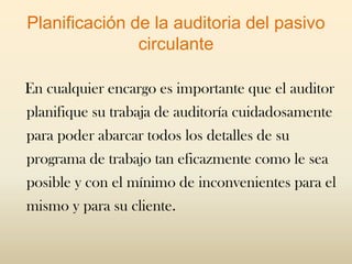 Planificación de la auditoria del pasivo
               circulante

En cualquier encargo es importante que el auditor
planifique su trabaja de auditoría cuidadosamente
para poder abarcar todos los detalles de su
programa de trabajo tan eficazmente como le sea
posible y con el mínimo de inconvenientes para el
mismo y para su cliente.
 