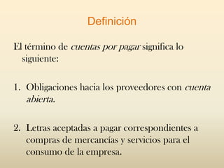Definición

El término de cuentas por pagar significa lo
  siguiente:

1. Obligaciones hacia los proveedores con cuenta
   abierta.

2. Letras aceptadas a pagar correspondientes a
   compras de mercancías y servicios para el
   consumo de la empresa.
 