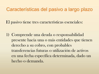 Características del pasivo a largo plazo

El pasivo tiene tres características esenciales:

1) Comprende una deuda o responsabilidad
   presente hacia una o más entidades que tienen
   derecho a su cobro, con probables
   transferencias futuras o utilización de activos
   en una fecha específica determinada, dado un
   hecho o demanda.
 