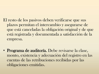 El resto de los pasivos deben verificarse que sus
  plazos permitan el intercambio y asegurarse de
  que está canceladas la obligación original y de que
  está registrada y documentada a satisfacción de la
  empresa.

• Programa de auditoría. Debe revisarse la clase,
  monto, existencia y adecuación del registro en las
  cuentas de las retribuciones recibidas por las
  obligaciones emitidas.
 
