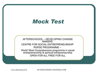 Mock Test  AFTERSCHOOOL – DEVELOPING CHANGE MAKERS  CENTRE FOR SOCIAL ENTREPRENEURSHIP  PGPSE PROGRAMME –  World’ Most Comprehensive programme in social entrepreneurship & spiritual entrepreneurship OPEN FOR ALL FREE FOR ALL 