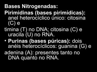 Bases Nitrogenadas:
Pirimidinas (bases pirimídicas):
anel heterocíclico único: citosina
(C) e
timina (T) no DNA; citosina (C) e
uracila (U) no RNA.
• Purinas (bases púricas): dois
anéis heterocíclicos: guanina (G) e
adenina (A): presentes tanto no
DNA quanto no RNA.
 