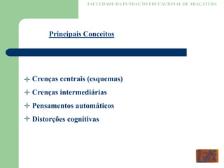 FACULDADE DA FUNDAÇÃO EDUCACIONAL DE ARAÇATUBA
Principais Conceitos
Crenças centrais (esquemas)
Crenças intermediárias
Pensamentos automáticos
Distorções cognitivas
 