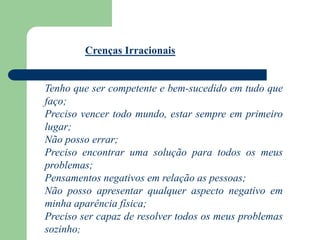 Tenho que ser competente e bem-sucedido em tudo que
faço;
Preciso vencer todo mundo, estar sempre em primeiro
lugar;
Não posso errar;
Preciso encontrar uma solução para todos os meus
problemas;
Pensamentos negativos em relação as pessoas;
Não posso apresentar qualquer aspecto negativo em
minha aparência física;
Preciso ser capaz de resolver todos os meus problemas
sozinho;
Crenças Irracionais
 