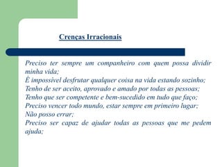 Crenças Irracionais
Preciso ter sempre um companheiro com quem possa dividir
minha vida;
É impossível desfrutar qualquer coisa na vida estando sozinho;
Tenho de ser aceito, aprovado e amado por todas as pessoas;
Tenho que ser competente e bem-sucedido em tudo que faço;
Preciso vencer todo mundo, estar sempre em primeiro lugar;
Não posso errar;
Preciso ser capaz de ajudar todas as pessoas que me pedem
ajuda;
 