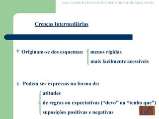 FACULDADE DA FUNDAÇÃO EDUCACIONAL DE ARAÇATUBA
Crenças Intermediárias
Originam-se dos esquemas: menos rígidas
mais facilmente acessíveis
Podem ser expressas na forma de:
atitudes
de regras ou expectativas (“devo” ou “tenho que”)
suposições positivas e negativas
 