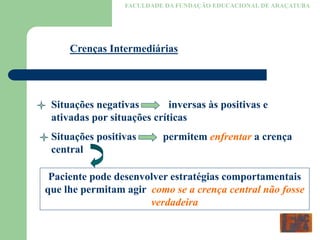 FACULDADE DA FUNDAÇÃO EDUCACIONAL DE ARAÇATUBA
Crenças Intermediárias
Situações negativas inversas às positivas e
ativadas por situações críticas
Situações positivas permitem enfrentar a crença
central
Paciente pode desenvolver estratégias comportamentais
que lhe permitam agir como se a crença central não fosse
verdadeira
 